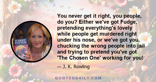 You never get it right, you people, do you? Either we've got Fudge, pretending everything's lovely while people get murdered right under his nose, or we've got you, chucking the wrong people into jail and trying to