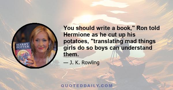 You should write a book, Ron told Hermione as he cut up his potatoes, translating mad things girls do so boys can understand them.