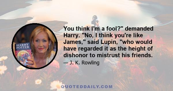 You think I'm a fool? demanded Harry. No, I think you're like James, said Lupin, who would have regarded it as the height of dishonor to mistrust his friends.