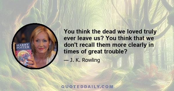 You think the dead we loved truly ever leave us? You think that we don't recall them more clearly in times of great trouble?