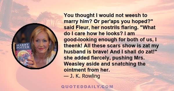 You thought I would not weesh to marry him? Or per'aps you hoped? said Fleur, her nostrils flaring. What do I care how he looks? I am good-looking enough for both of us, I theenk! All these scars show is zat my husband