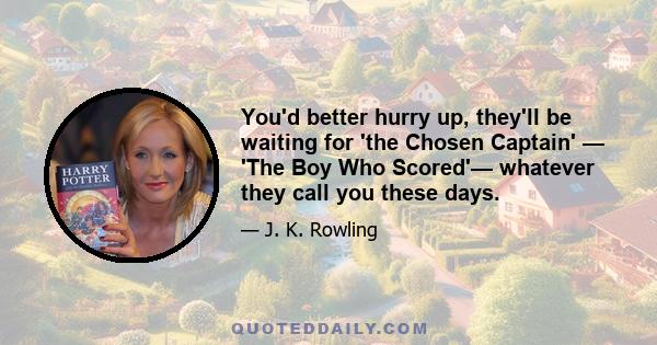 You'd better hurry up, they'll be waiting for 'the Chosen Captain' — 'The Boy Who Scored'— whatever they call you these days.