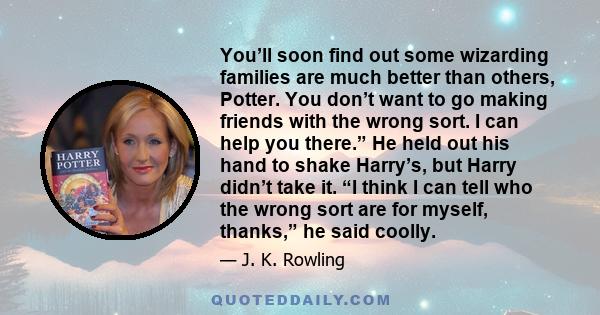 You’ll soon find out some wizarding families are much better than others, Potter. You don’t want to go making friends with the wrong sort. I can help you there.” He held out his hand to shake Harry’s, but Harry didn’t