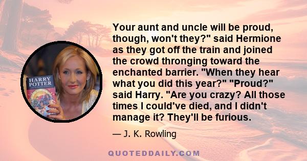 Your aunt and uncle will be proud, though, won't they? said Hermione as they got off the train and joined the crowd thronging toward the enchanted barrier. When they hear what you did this year? Proud? said Harry. Are