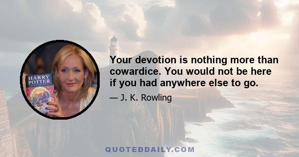 Your devotion is nothing more than cowardice. You would not be here if you had anywhere else to go.