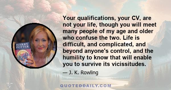 Your qualifications, your CV, are not your life, though you will meet many people of my age and older who confuse the two. Life is difficult, and complicated, and beyond anyone's control, and the humility to know that