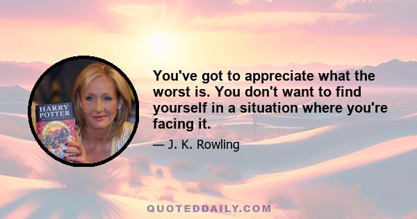 You've got to appreciate what the worst is. You don't want to find yourself in a situation where you're facing it.