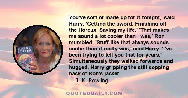 You've sort of made up for it tonight,' said Harry. 'Getting the sword. Finishing off the Horcux. Saving my life.' 'That makes me sound a lot cooler than I was,' Ron mumbled. 'Stuff like that always sounds cooler than