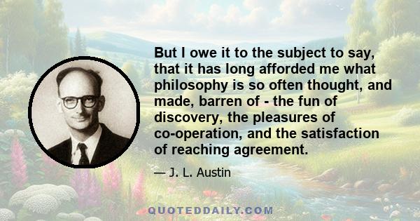 But I owe it to the subject to say, that it has long afforded me what philosophy is so often thought, and made, barren of - the fun of discovery, the pleasures of co-operation, and the satisfaction of reaching agreement.