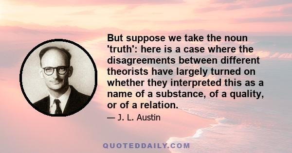 But suppose we take the noun 'truth': here is a case where the disagreements between different theorists have largely turned on whether they interpreted this as a name of a substance, of a quality, or of a relation.