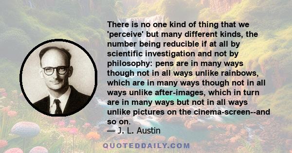 There is no one kind of thing that we 'perceive' but many different kinds, the number being reducible if at all by scientific investigation and not by philosophy: pens are in many ways though not in all ways unlike