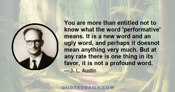 You are more than entitled not to know what the word 'performative' means. It is a new word and an ugly word, and perhaps it doesnot mean anything very much. But at any rate there is one thing in its favor, it is not a