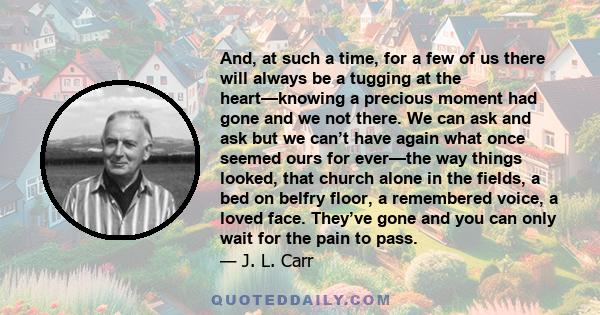 And, at such a time, for a few of us there will always be a tugging at the heart—knowing a precious moment had gone and we not there. We can ask and ask but we can’t have again what once seemed ours for ever—the way