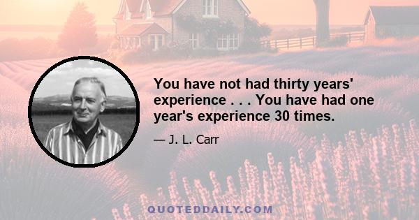 You have not had thirty years' experience . . . You have had one year's experience 30 times.