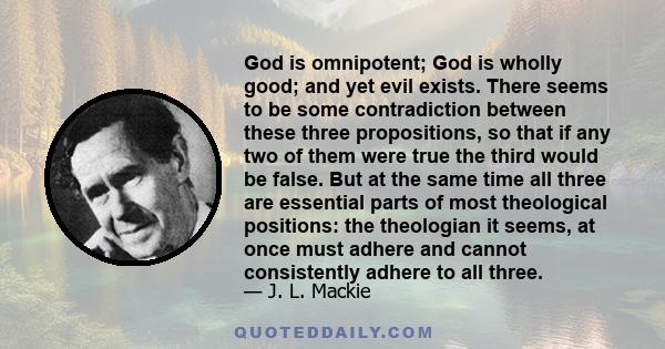 God is omnipotent; God is wholly good; and yet evil exists. There seems to be some contradiction between these three propositions, so that if any two of them were true the third would be false. But at the same time all