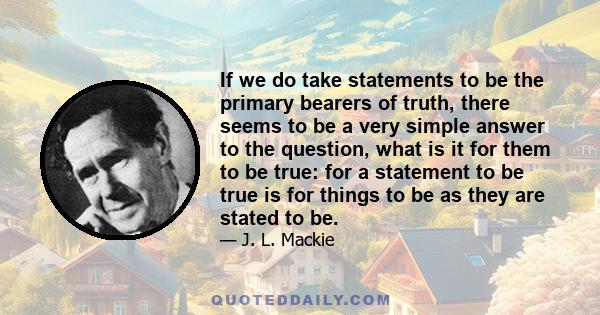 If we do take statements to be the primary bearers of truth, there seems to be a very simple answer to the question, what is it for them to be true: for a statement to be true is for things to be as they are stated to