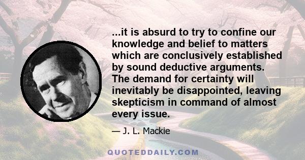 ...it is absurd to try to confine our knowledge and belief to matters which are conclusively established by sound deductive arguments. The demand for certainty will inevitably be disappointed, leaving skepticism in