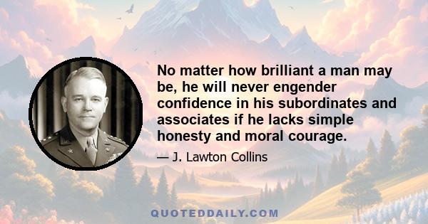 No matter how brilliant a man may be, he will never engender confidence in his subordinates and associates if he lacks simple honesty and moral courage.