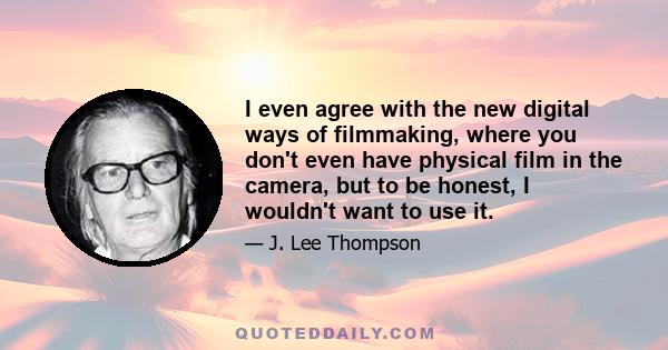 I even agree with the new digital ways of filmmaking, where you don't even have physical film in the camera, but to be honest, I wouldn't want to use it.