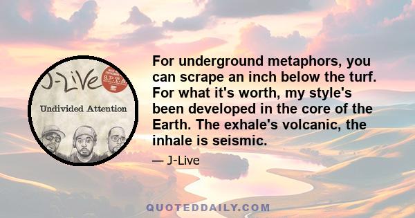 For underground metaphors, you can scrape an inch below the turf. For what it's worth, my style's been developed in the core of the Earth. The exhale's volcanic, the inhale is seismic.