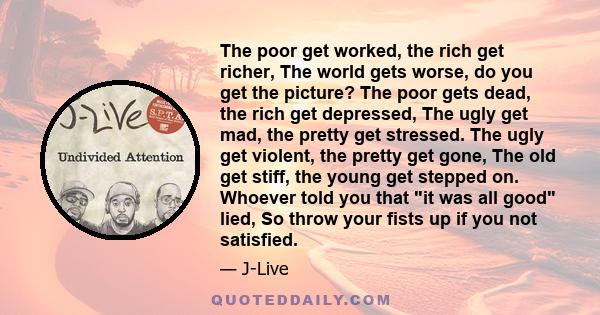 The poor get worked, the rich get richer, The world gets worse, do you get the picture? The poor gets dead, the rich get depressed, The ugly get mad, the pretty get stressed. The ugly get violent, the pretty get gone,