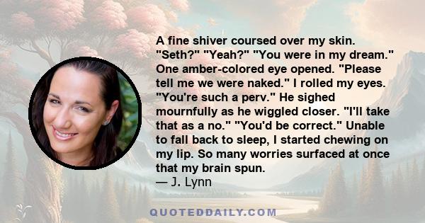 A fine shiver coursed over my skin. Seth? Yeah? You were in my dream. One amber-colored eye opened. Please tell me we were naked. I rolled my eyes. You're such a perv. He sighed mournfully as he wiggled closer. I'll