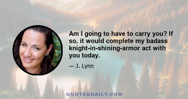 Am I going to have to carry you? If so, it would complete my badass knight-in-shining-armor act with you today.