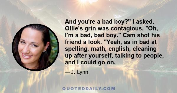 And you're a bad boy? I asked. Ollie's grin was contagious. Oh, I'm a bad, bad boy. Cam shot his friend a look. Yeah, as in bad at spelling, math, english, cleaning up after yourself, talking to people, and I could go