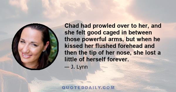 Chad had prowled over to her, and she felt good caged in between those powerful arms, but when he kissed her flushed forehead and then the tip of her nose, she lost a little of herself forever.