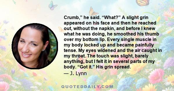 Crumb,” he said. “What?” A slight grin appeared on his face and then he reached out, without the napkin, and before I knew what he was doing, he smoothed his thumb over my bottom lip. Every single muscle in my body