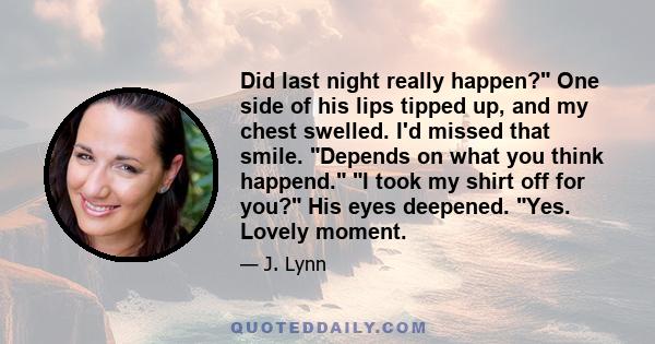 Did last night really happen? One side of his lips tipped up, and my chest swelled. I'd missed that smile. Depends on what you think happend. I took my shirt off for you? His eyes deepened. Yes. Lovely moment.