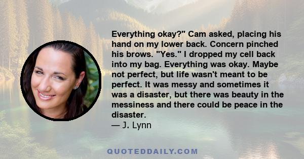 Everything okay? Cam asked, placing his hand on my lower back. Concern pinched his brows. Yes. I dropped my cell back into my bag. Everything was okay. Maybe not perfect, but life wasn't meant to be perfect. It was