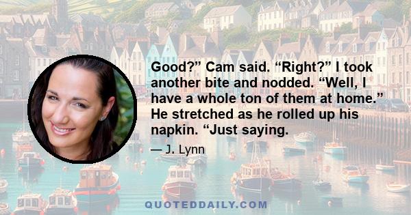 Good?” Cam said. “Right?” I took another bite and nodded. “Well, I have a whole ton of them at home.” He stretched as he rolled up his napkin. “Just saying.