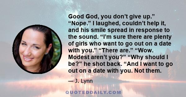 Good God, you don’t give up.” “Nope.” I laughed, couldn’t help it, and his smile spread in response to the sound. “I’m sure there are plenty of girls who want to go out on a date with you.” “There are.” “Wow. Modest