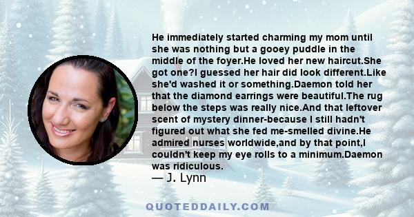 He immediately started charming my mom until she was nothing but a gooey puddle in the middle of the foyer.He loved her new haircut.She got one?I guessed her hair did look different.Like she'd washed it or