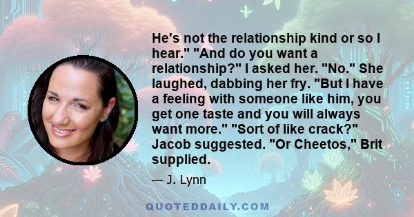 He's not the relationship kind or so I hear. And do you want a relationship? I asked her. No. She laughed, dabbing her fry. But I have a feeling with someone like him, you get one taste and you will always want more.