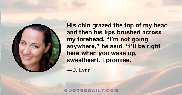 His chin grazed the top of my head and then his lips brushed across my forehead. “I’m not going anywhere,” he said. “I’ll be right here when you wake up, sweetheart. I promise.