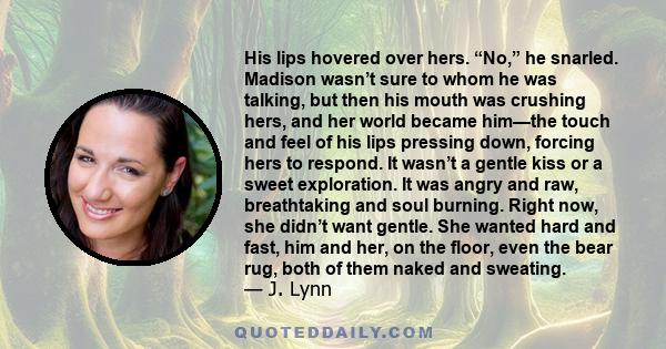 His lips hovered over hers. “No,” he snarled. Madison wasn’t sure to whom he was talking, but then his mouth was crushing hers, and her world became him—the touch and feel of his lips pressing down, forcing hers to