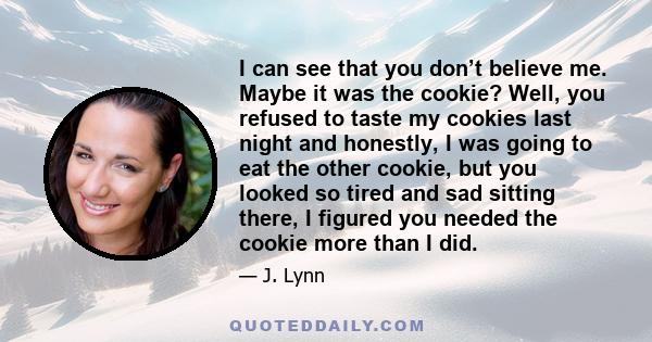 I can see that you don’t believe me. Maybe it was the cookie? Well, you refused to taste my cookies last night and honestly, I was going to eat the other cookie, but you looked so tired and sad sitting there, I figured