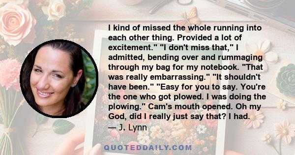 I kind of missed the whole running into each other thing. Provided a lot of excitement. I don't miss that, I admitted, bending over and rummaging through my bag for my notebook. That was really embarrassing. It