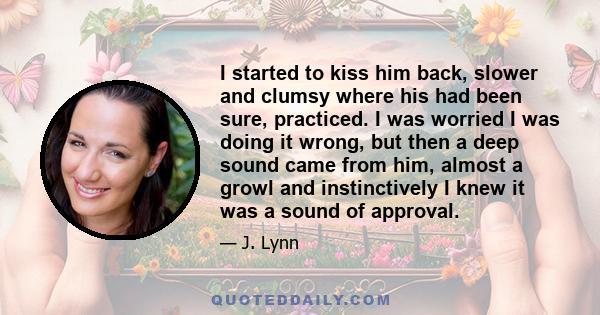 I started to kiss him back, slower and clumsy where his had been sure, practiced. I was worried I was doing it wrong, but then a deep sound came from him, almost a growl and instinctively I knew it was a sound of