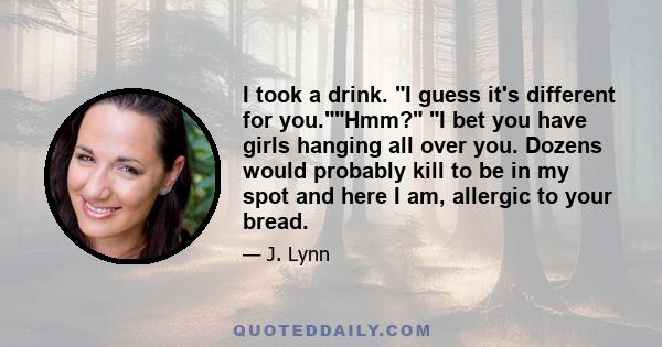 I took a drink. I guess it's different for you.Hmm? I bet you have girls hanging all over you. Dozens would probably kill to be in my spot and here I am, allergic to your bread.