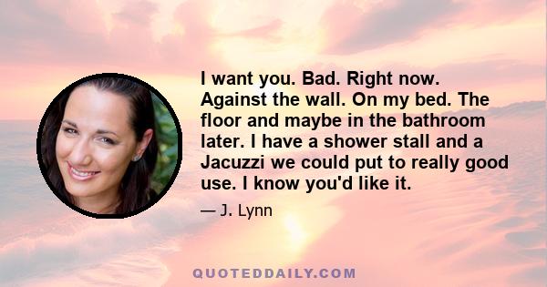 I want you. Bad. Right now. Against the wall. On my bed. The floor and maybe in the bathroom later. I have a shower stall and a Jacuzzi we could put to really good use. I know you'd like it.