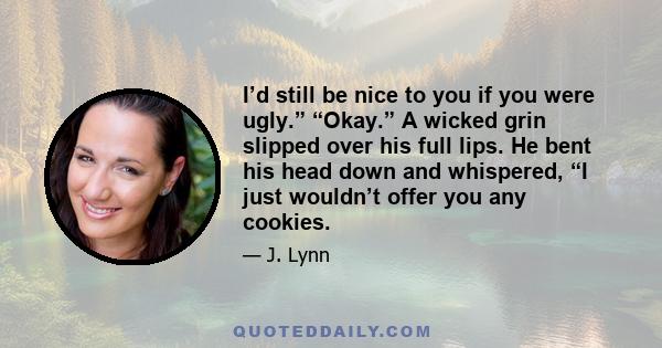 I’d still be nice to you if you were ugly.” “Okay.” A wicked grin slipped over his full lips. He bent his head down and whispered, “I just wouldn’t offer you any cookies.