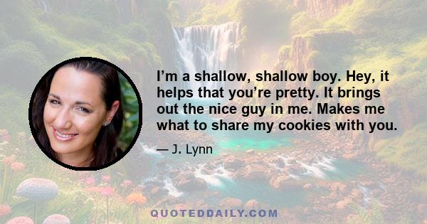 I’m a shallow, shallow boy. Hey, it helps that you’re pretty. It brings out the nice guy in me. Makes me what to share my cookies with you.