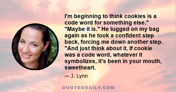 I'm beginning to think cookies is a code word for something else. Maybe it is. He tugged on my bag again as he took a confident step back, forcing me down another step. And just think about it. If cookie was a code