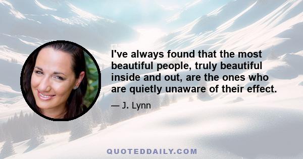 I've always found that the most beautiful people, truly beautiful inside and out, are the ones who are quietly unaware of their effect.