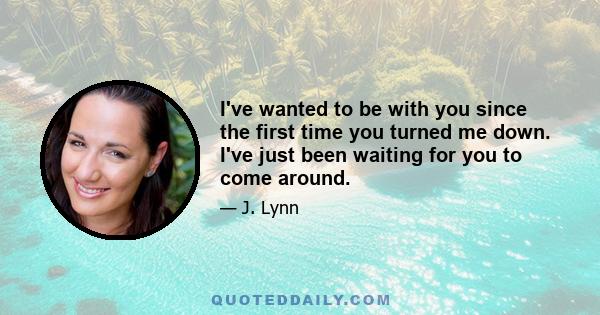 I've wanted to be with you since the first time you turned me down. I've just been waiting for you to come around.