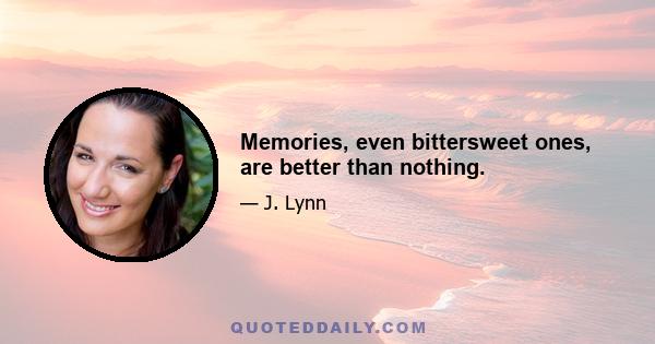 Memories, even bittersweet ones, are better than nothing.