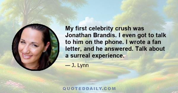 My first celebrity crush was Jonathan Brandis. I even got to talk to him on the phone. I wrote a fan letter, and he answered. Talk about a surreal experience.